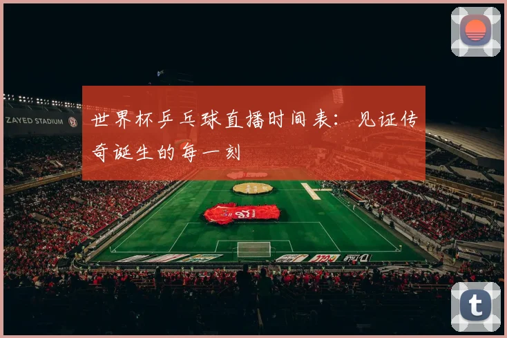 世界杯乒乓球直播时间表:见证传奇诞生的每一刻