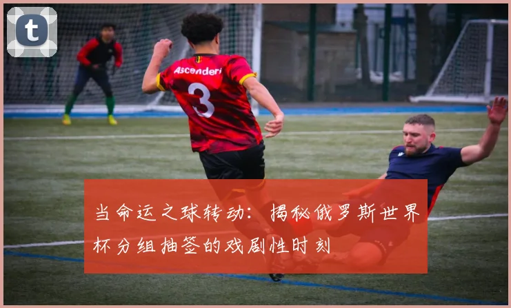 当命运之球转动：揭秘俄罗斯世界杯分组抽签的戏剧性时刻