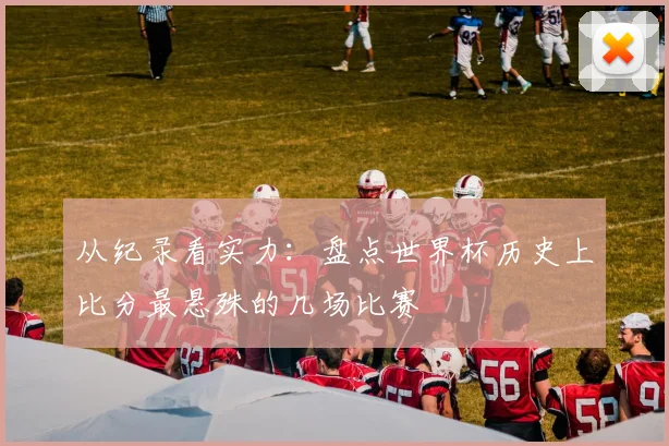从纪录看实力：盘点世界杯历史上比分最悬殊的几场比赛