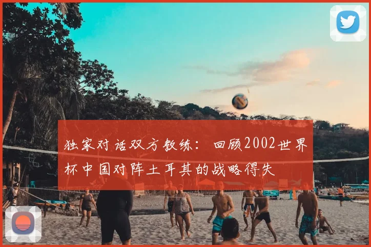 独家对话双方教练:回顾2002世界杯中国对阵土耳其的战略得失