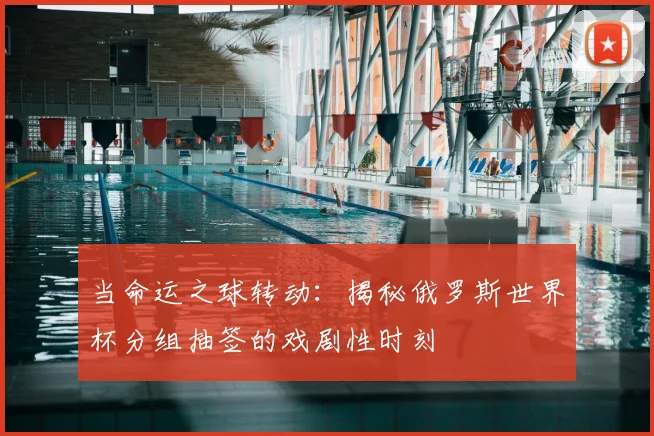 当命运之球转动：揭秘俄罗斯世界杯分组抽签的戏剧性时刻