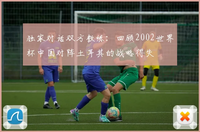 独家对话双方教练:回顾2002世界杯中国对阵土耳其的战略得失