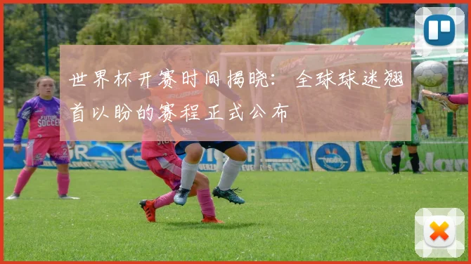 世界杯开赛时间揭晓：全球球迷翘首以盼的赛程正式公布