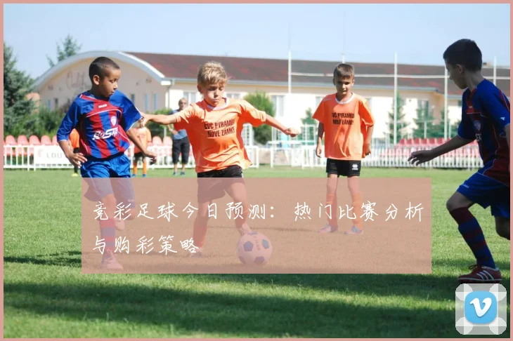 竞彩足球今日预测：热门比赛分析与购彩策略