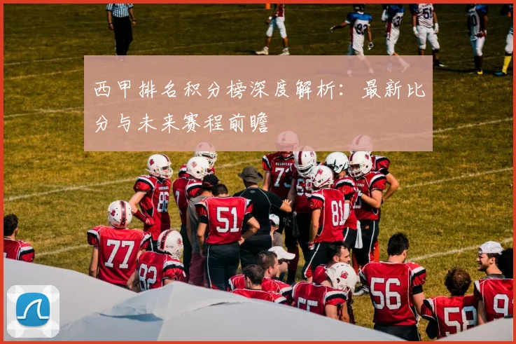 西甲排名积分榜深度解析:最新比分与未来赛程前瞻