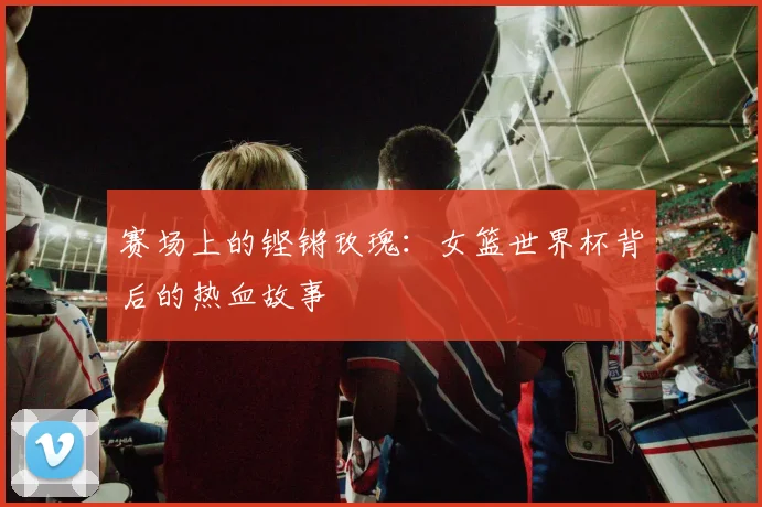 赛场上的铿锵玫瑰：女篮世界杯背后的热血故事