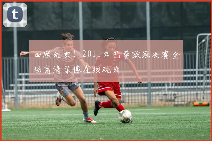 回顾经典！2011年巴萨欧冠决赛全场高清录像在线观看