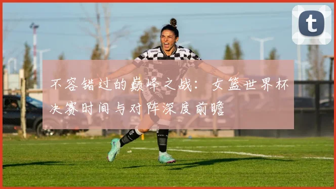 不容错过的巅峰之战：女篮世界杯决赛时间与对阵深度前瞻