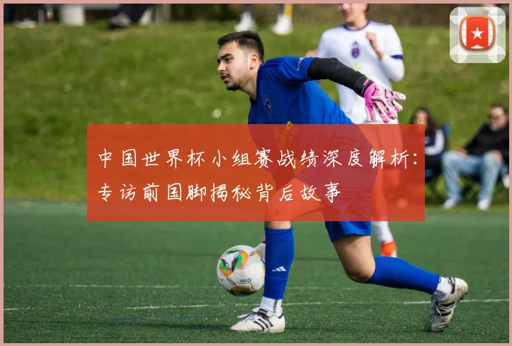 中国世界杯小组赛战绩深度解析：专访前国脚揭秘背后故事