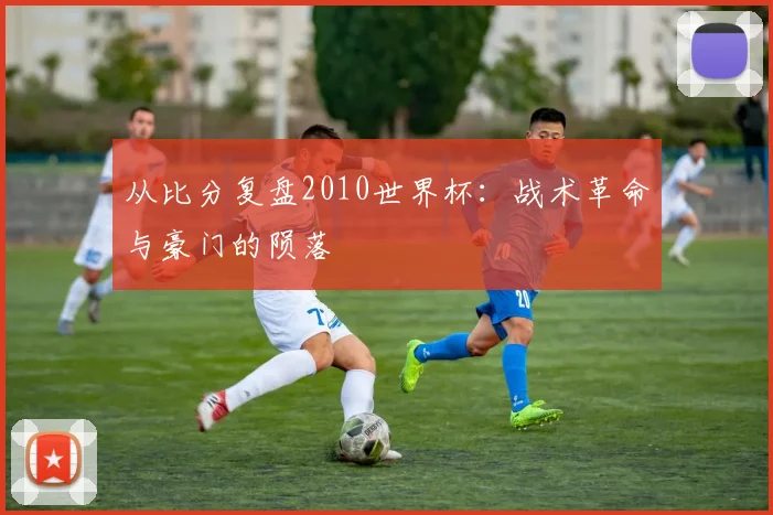 从比分复盘2010世界杯：战术革命与豪门的陨落