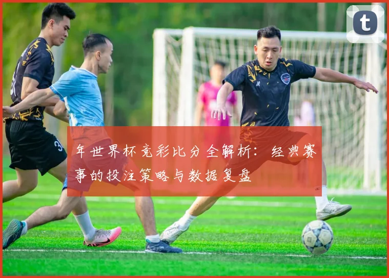 年世界杯竞彩比分全解析：经典赛事的投注策略与数据复盘