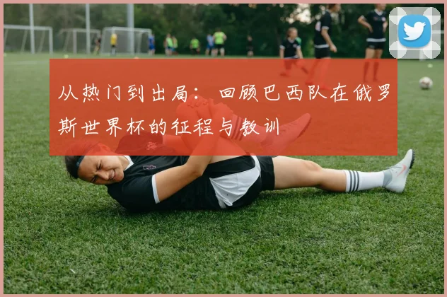 从热门到出局：回顾巴西队在俄罗斯世界杯的征程与教训