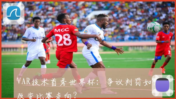 VAR技术首秀世界杯：争议判罚如何改变比赛走向？