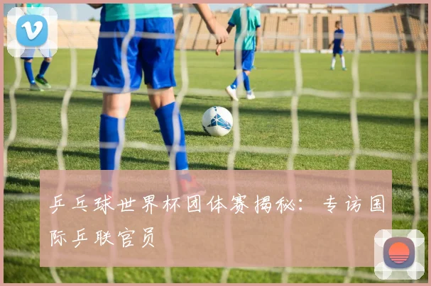 乒乓球世界杯团体赛揭秘：专访国际乒联官员