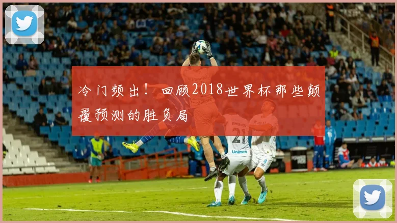 冷门频出！回顾2018世界杯那些颠覆预测的胜负局