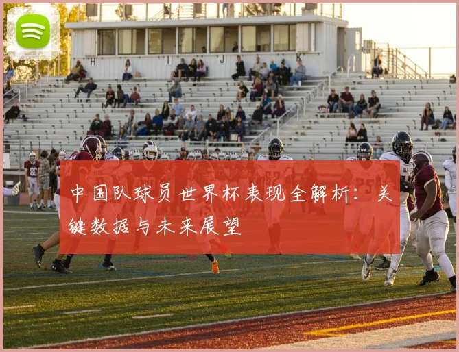 中国队球员世界杯表现全解析：关键数据与未来展望