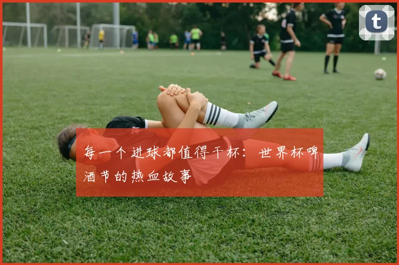 每一个进球都值得干杯：世界杯啤酒节的热血故事