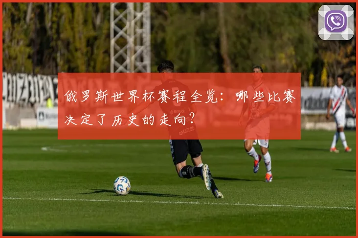 俄罗斯世界杯赛程全览：哪些比赛决定了历史的走向？