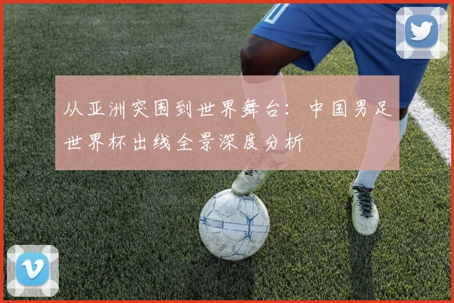 从亚洲突围到世界舞台：中国男足世界杯出线全景深度分析