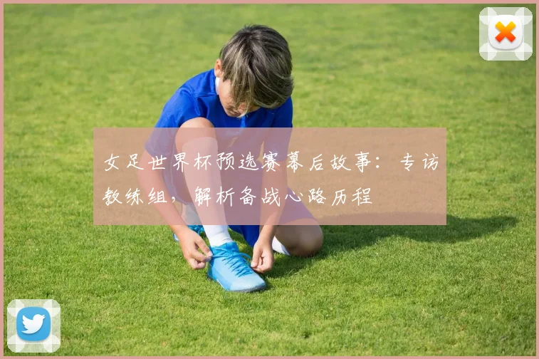 女足世界杯预选赛幕后故事：专访教练组，解析备战心路历程