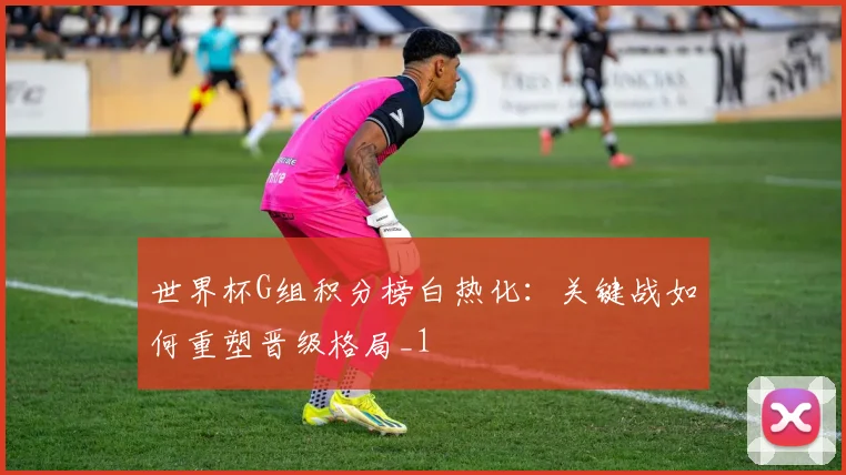 世界杯G组积分榜白热化：关键战如何重塑晋级格局_1