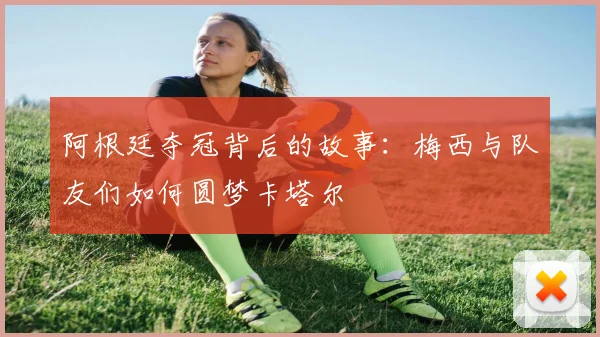 阿根廷夺冠背后的故事：梅西与队友们如何圆梦卡塔尔
