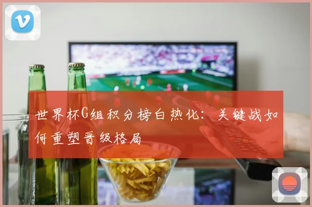 世界杯G组积分榜白热化：关键战如何重塑晋级格局