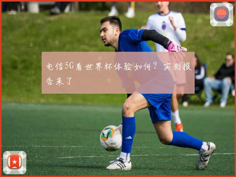 电信5G看世界杯体验如何？实测报告来了